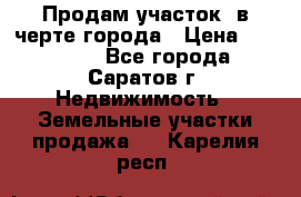 Продам участок​ в черте города › Цена ­ 500 000 - Все города, Саратов г. Недвижимость » Земельные участки продажа   . Карелия респ.